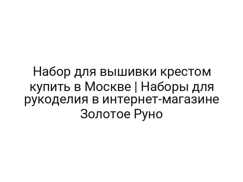 Набор для вышивки крестом купить в Москве | Наборы для рукоделия в интернет-магазине Золотое Руно