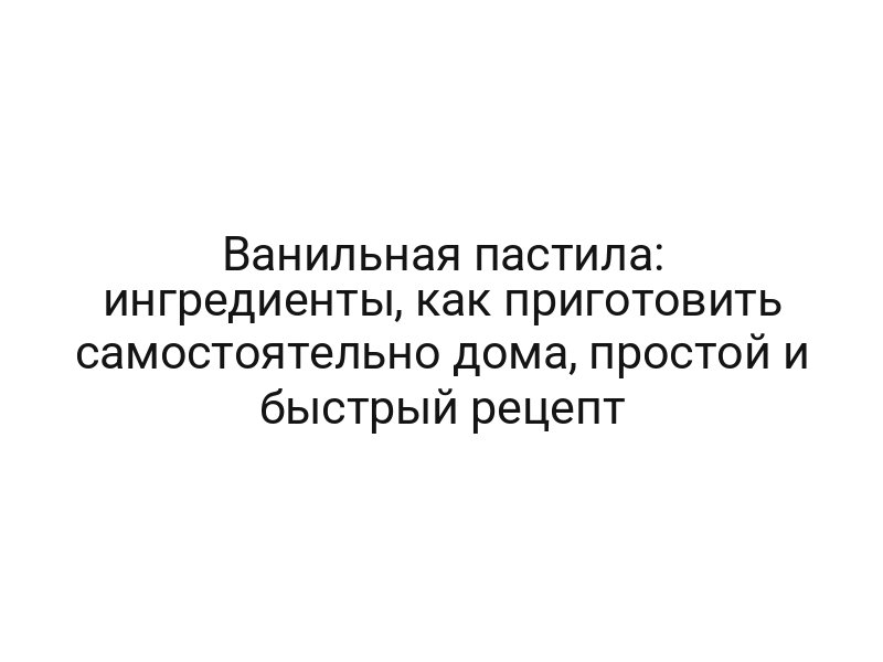 Ванильная пастила: ингредиенты, как приготовить самостоятельно дома, простой и быстрый рецепт