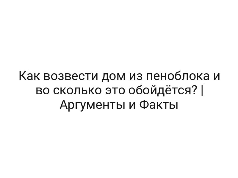 Как возвести дом из пеноблока и во сколько это обойдётся? | Аргументы и Факты