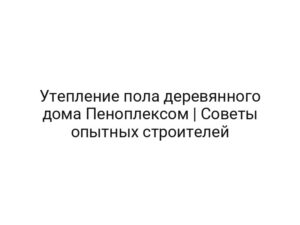 Утепление пола деревянного дома Пеноплексом | Советы опытных строителей