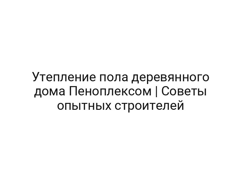 Утепление пола деревянного дома Пеноплексом | Советы опытных строителей