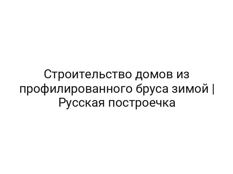Строительство домов из профилированного бруса зимой | Русская построечка